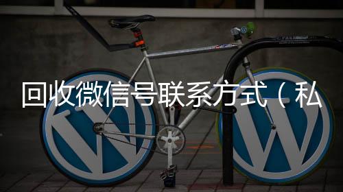 回收微信号联系24小时靠谱收微信平台方式（私人回收联系方式）